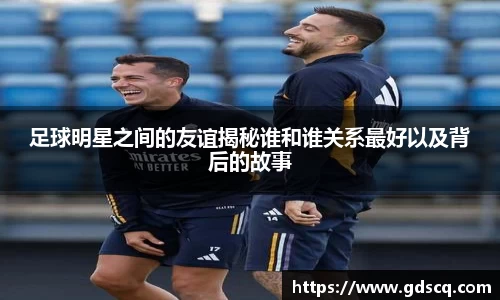 足球明星之间的友谊揭秘谁和谁关系最好以及背后的故事