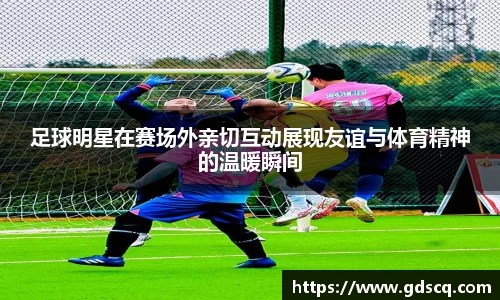 足球明星在赛场外亲切互动展现友谊与体育精神的温暖瞬间